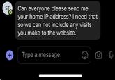 ST Can everyone please send me your home IP address? I need that so we can not include any visits you make to the website. + Type a message