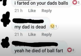 i farted on your dads balls 21h Like Reply my dad is dead 1 21h Like Like Reply yeah he died of ball fart 8 5