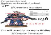 Playing Space Marines? Need an army, but too tired to think? Try 36 Centurion Devastators - No other units Model Name Count Points Devastator Centurion Sergeant 1 165 Devastator Centurion 2 Devastator Centurion Sergeant 1 330 Devastator Centurion 3-5 -No enhancements x36 - Just CENTURIONS You will certainly not regret fielding 36 Centurion Devastators