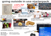going outside in usa starterpack New York Style Pizza With Premium Mozzarella Cheese +20% fee +$5 entertainment fee for having music PER person + mandatory 18% tip Large Cheese Pizza 8 slices 16 inches 18 Large Calzone for Two 18 With ricotta & mozzarella Large Stromboli for Two 20 Cheese, sausage, pepperoni & onion Large Pizza Blanca 20 White pizza with ricotta & mozzarella Large Pizza Supreme 24 Pepperoni, sausage, onion, mushroom & black olives Large Pizza Brooklyn 24. White pizza with spinach & garlic Large Pizza Florentine 24 White pizza with spinach, garlic & artichoke hearts Large Pizza Bruschetta 24 White pizza with tomatoes, garlic, chicken & pesto Large Pizza Calabresse 24 With tomatoes, onion, green pepper, beef & sausage Large Pizza Pesto Tap to pay where you se 24 White pizza topped with homemade pesto sauce Toppings 1.50 VISA Canadian Bacon Beef Extra Cheese Garlic Onions Green Peppers Ham Jalapeño Peppers Mushrooms Olives Pepperoni Pineapple Sausage Banana Peppers Gourmet Toppings 3 Anchovies Artichoke Hearts Broccoli Chicken Eggplant Prosciutto Roasted Peppers Spinach $500 *having a hard time looking for price tag. finally finds tag "f--- that!" when someone else who isn't paying the bill says "I'll have a coke" alamy Image: www.alamy.com can't fcking park 15% Gratty on party of 5 or m minimum $30 spent "f--- it-" *tap per day / person for food before taxes & tip, fees UNLEADED UNLEADED UNLEADED SUPER PLUS 87 89 walking a lot to find if there's a place Your selling the same thing cheaper to save some $$$$ Image Here PLEASE HOMELESS HELP eating out with a group? "I'll have some water" minimum $50 spent if starting in the morning & come home at night looking around for the cheapest gas smoothies avg price: $6 Small $8 medium $10 large www.EMERALDPALATE.COM eating at a restaurant? "that's it!? for $25" a tshirt costs alamy www.clamy.com go anywhere and get someone begging for money ranges from $20-40 munching on snacks to keep you full (internal thoughts) "It's so small!" +$2-3 to all sizes if at a popular spot alcoholics be like "f that I'm taking some with me" want to buy a beer? $16.49 24oz COORS LIGHT COORS BANQUET MILLER HIGH LIFE MILLER LITE $17.29|24oz TOPO CHICO HARD SELTZER * ARNOLD PALMER SPIKED SIMPLY SPIKED HAPPY THURSDAY SPIKED REFRESHER HEINEKEN HEINEKEN SILVER DOS EQUIS SAMUEL ADAMS AMERICAN LIGHT