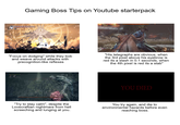 683 Gaming Boss Tips on Youtube starterpack "Focus on dodging" while they bob and weave around attacks with precognition-like reflexes "His telegraphs are obvious, when the 3rd pixel above his eyebrow is red its a slash in 0.1 seconds, when the 4th pixel is red its a stab" Orphan of Kos YOU DIED "Try to stay calm", despite the Lovecraftian nightmare from hell screeching and lunging at you. You try again, and die to environmental hazards before even reaching boss.
