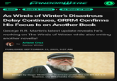 ווי FANDOMWIRE Home > Books & Comics As Winds of Wint... As Winds of Winter's Disastrous Delay Continues, GRRM Confirms His Focus Is on Another Book George R.R. Martin's latest update reveals he's working on The Winds of Winter while also writing another novella! by Ariane Cruz Senior Writer PUBLISHED SEPTEMBER 22, 2025, 9:07 AM Image by Gage Skidmore, licensed under the CC BY SA 2.0 license, via Wikimedia Commons 8