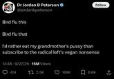 Dr Jordan B Peterson @jordanbpeterson Bird flu this Bird flu that Follow премна нео I'd rather eat my grandmother's p---- than subscribe to the radical left's vegan nonsense 12:46-9/27/25 15M Views 414 17 2.5K 166K ☐ 8.6K ←]