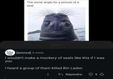 The worst angle for a picture of a seal [deleted] 3 mois I wouldn't make a mockery of seals like this if I was you I heard a group of them killed Bin Laden Répondre