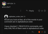 rOP123r 2h a b c d e f Reply 42 3 alphabet_order_bot 2h Would you look at that, all of the words in your comment are in alphabetical order. I have checked 1,789,819,916 comments, and only 338,745 of them were in alphabetical order. 73