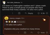 No1uNo_Nakana 1h I've been in 2 helicopter crashes and 1 plane crash. There is only a small group of people who have survived that many crashes. I'm also not a pilot. S mancy_reagan 59m 46 Awards Reply ✩ 9.5k I'm also not a pilot. Explains why you crashed so many times. Vote