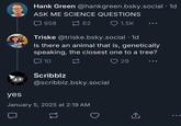 yes Hank Green @hankgreen.bsky.social . 1d ASK ME SCIENCE QUESTIONS 958 62 1.5K Triske @triske.bsky.social .1d Is there an animal that is, genetically speaking, the closest one to a tree? 10 Scribblz @scribblz.bsky.social January 5, 2025 at 2:19 AM 29 ↑ <]
