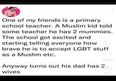 One of my friends is a primary school teacher. A Muslim kid told some teacher he has 2 mummies. The school got excited and starting telling everyone how brave he is to accept LGBT stuff as a Muslim etc. J Dislike Anyway turns out his dad has 2 wives 874