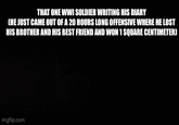 THAT ONE WWI SOLDIER WRITING HIS DIARY CHE JUST CAME OUT OF A 20 HOURS LONG OFFENSIVE WHERE HE LOST HIS BROTHER AND HIS BEST FRIEND AND WON 1 SQUARE CENTIMETER) imgflip.com