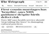 The Telegraph Log in = Q News Donald Trump Israel Ukraine Roy First-cousin marriages has 'benefits', says NHS guidance despite birth defect risk Tory MP says health service should 'stop taking the knee' to damaging cultural practices 522 Gift this article free ↑ Joe Pinkstone Science Correspondent 28 September 2025 3:30pm BST