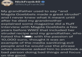 NickFrank40 @NickyFrank30 My grandfather used to say "and Magda Goebbels made a great strudel" and I never knew what it meant until after he died my grandmother explained some magazine did a fluff interview with Magda Goebbels a few years before WW2 that included her strudel recipe and my grandfather, who hated the N is with the passion of 10,000 suns, thought it was an example of the media sanitizing evil people and he would use the phrase when someone asked him to overlook a bad person doing bad things and focus on the good.