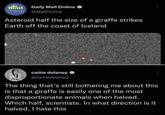 Hail Daily Mail Online Online @MailOnline Asteroid half the size of a giraffe strikes Earth off the coast of Iceland caitie delaney @caitiedelaney The thing that's still bothering me about this is that a giraffe is easily one of the most disproportionate animals when halved. Which half, scientists. In what direction is it halved. I hate this