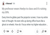 r/Harvard 16h My professor wears Heelys to class and it's ruining my GPA. Every time he glides past the projector screen, I lose my entire train of thought. He even rolls up during office hours like a ghost on wheels. How do I focus when my higher education... ◇ 104 ♡ ☐ 16 50