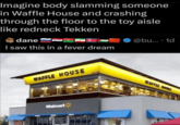 Imagine body slamming someone in Waffle House and crashing through the floor to the toy aisle like redneck Tekken dane I saw this in a fever dream @bu.... 1d WAFFLE HOUSE 3309 Walmart WAFFLE SE