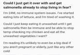 Could I just get it over with and get salmonella already to stop living in fear? I'm 24M, no immune system issues. I've started eating lots of lettuce, and I'm tired of washing it. Could I just keep eating it unwashed until I get salmonella then be immune and be able to stop temp checking my chicken and eat all the unwashed vegetables I want? I'm reading it's unlikely to even be a big deal if you aren't pregnant or elderly, just like any other cold
