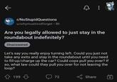 r/NoStupidQuestions u/whymustinotforget ⚫ 8h Are you legally allowed to just stay in the roundabout indefinitely? Unanswered Let's say you really enjoy turning left. Could you just not take any exits and stay in the roundabout until you need to fill-up/charge up the car? Could cops pull you over? If so, what law could they pull you over for not leaving the loop? 199 199 72 Share