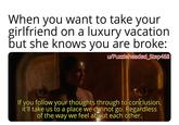 When you want to take your girlfriend on a luxury vacation but she knows you are broke: u/Puzzleheaded_Step468 If you follow your thoughts through to conclusion, it'll take us to a place we cannot go. Regardless of the way we feel about each other.