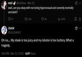 m@i @m4iizan - Mar 22 wait, are you okay with me being hypersexual and severely mentally unstable? 47 1.6K 6K ili 351K J3st3r @J3st3r0412 Oh no.... My steak is too juicy and my lobster is too buttery. What a tragedy. 1:06 PM · Mar 23, 2025 4,117 Views