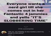 Everyone wants a nerd girl till she comes out in her Fantastic 4 jammies and yells "IT'S SLOBBERING TIME" 310 comments "Oh no, my lobster is too buttery and my steak is too juicy!" sagia 6h