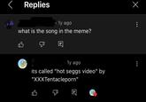 く Replies • 1y ago what is the song in the meme? 凸 1y ago its called "hot seggs video" by "XXXTentacleporn" 凸 Ε Х
