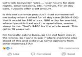 Let's talk babysitter rates.... I pay hourly for date nights, small sessions, etc. however, For all day care, I usually offer a set amount. Is this not common practice? I had someone tell me today when I asked for all day care (8:00-4:00) that it would be $10 a hour. $80 a day for one kid, where I provide food and transportation, seems steep to me. That's $400 for the whole week. This girl is 16 years old. I'm honestly asking because I do not feel I was in the wrong, so I want to see if where everyone else stood of this and picked up some opinions from other mommas.TIA!! 14 Like Comment 134 comments Send