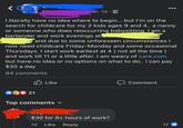 1d I literally have no idea where to begin... but I'm on the search for childcare for my 2 kids ages 9 and 4.. a nanny or someone who does reoccurring babysitting. I am a bartender and work evenings at and due to some unforeseen circumstances | now need childcare Friday-Monday and some occasional Thursdays. I start work earliest at 4 ( not all the time) and work till 11 or a little after. I am weary of care.com but have no idea or no options on what to do.. I can pay $30 a day 84 comments Like Comment 21 Top comments ▾ $30 for 8+ hours of work? 1d Like Reply 17