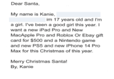 Dear Santa, My name is Kanie, im 17 years old and I'm a girl. I've been a good girl this year. I want a new iPad Pro and New MacApple Pro and Roblox Or Ebay gift card for $500 and a Nintendo game and new PS5 and new iPhone 14 Pro Max for this Christmas of this year. Merry Christmas Santa! By, Kanie