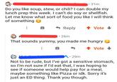 31m Do you like soup, stew, or chili? I can double my lunch prep this week. I can't do soy or shellfish. Let me know what sort of food you like I will think of something Reply ↑ Vote↓ t⚫26m That sounds yummy, you made me hungry ↑ Vote • • 29m Not to be rude, but I've got a sensitive stomach, so I'm not sure if I'd eat that, I was hoping to see if someone would help pay for a meal, maybe something like Pizza or idk. Sorry it's just an ED thing. Thank you though.