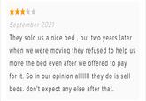 September 2021 They sold us a nice bed, but two years later when we were moving they refused to help us move the bed even after we offered to pay for it. So in our opinion allIIIII they do is sell beds. don't expect any else after that.
