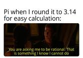 Pi when I round it to 3.14 for easy calculation: You are asking me to be rational. That is something I know I cannot do