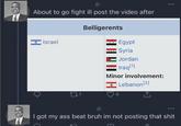 About to go fight ill post the video after Belligerents * Israel Egypt Syria Jordan Iraq [1] Minor involvement: Lebanon [2] 221 4 I got my ass beat bruh im not posting that s---