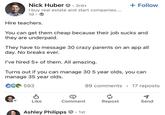 Nick Huber • 3rd+ I buy real estate and start companies.... 1d Hire teachers. + Follow You can get them cheap because their job and they are underpaid. They have to message 30 crazy parents on an app all day. No breaks ever. I've hired 5+ of them. All amazing. Turns out if you can manage 30 5 year olds, you can manage 35 year olds. CG 593 89 comments 17 reposts Like Comment Repost Send Ashley Philipps · 1st