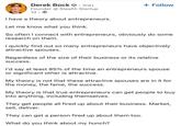 Derek Bock. 3rd+ Founder @ Stealth Startup 1d → I have a theory about entrepreneurs. Let me know what you think. + Follow So often I connect with entrepreneurs, obviously do some research on them. I quickly find out so many entrepreneurs have objectively attractive spouses. Regardless of the size of their business or its relative success. I'd say at least 85% of the time an entrepreneurs spouse or significant other is attractive. My theory is not that these attractive spouses are in it for the money, the fame, the success. My theory is that true entrepreneurs can get people to buy into anything, including themselves. They get people all fired up about their business. Market, sell, deliver. They can get a person fired up about them too. What do you think about my hunch?