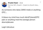 Pratik Patel · 2nd • Former NFL Coach Coach to South Asia... 7m As someone who takes ZERO meds or anything OTC... It blows my mind how much Advil/Tylenol/OTC pain or anything med the average person downs/abuses Legit ridiculous