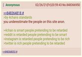 : Anonymous >>848364818 # >by 4chans standards 02/26/21 (Fri)20:59:43 No.848366950 you underestimate the people on this site anon. >4chan is smart people pretending to be retarded >reddit is retarded people pretending to be smart >instagram is retarded people pretending to be rich >twitter is rich people pretending to be retarded >>848368053 #