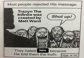 Most people rejected His message. Trazyn The Infinite was created by Shut up! Matt Ward WAAN They hated him because He told them the truth. Gal. 4:16