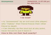 Anonymous 30/9/2025, 11:07:59 pm No.46574179 1 KB WEBP > Is "possessed" by an evil soul (the player) who "makes" their friend freeze their other friend to death > Can literally rip the soul out at any point, never forced to put it back in How Is this not their fault exactly?