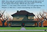 DM: You see an rundown old house at the end of the street with what seems to be a kite floating in its open doorway. What do you do? Player 1: I've seen this movie. I'm not going near it. Player 2: Me too. I start stomping on the lawn.