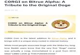 CORGI on Bitrue Alpha: A Tribute to the Original Doge 2025-09-30 bitrue CORGI on Bitrue Alpha: A Tribute to the Original Doge DISCLAIMER: The views expressed belong exclusively to the author and do not reflect the views of this platform. This platform and its affiliates disclaim any responsibility for the accuracy or suitability of the information provided. It is for informational purposes only and not intended as financial or investment advice. CORGI Coin is the latest addition to Bitrue Alpha, and it brings with it a unique story rooted in internet history. While most people associate Doge with the Shiba Inu, long- time Reddit users know that the very first "Doge" meme was actually a corgi, immortalised in a post from 2010 titled "LMBO LOOK @ THIS FUKKEN DOGE."