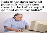 Kids these days have all gone soft, when i kick them in the balls they all go "oof ouch my balls."