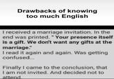 Drawbacks of knowing too much English I received a marriage invitation. In the end was printed. "Your presence itself is a gift. We don't want any gifts at the marriage." I read it again and again. Was getting confused... Finally I came to the conclusion, that I am not invited. And decided not to attend