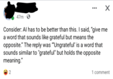 47m Consider: Al has to be better than this. I said, "give me a word that sounds like grateful but means the opposite." The reply was "Ungrateful' is a word that sounds similar to "grateful" but holds the opposite meaning." 2 1 comment