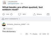 r/AskReddit u/dragedreper • 6h What books are often quoted, but seldom read? 145 BEST COMMENTS 401 ↑ Share + Artistic_Source_3497. 4h 1 Award The dictionary Reply 226