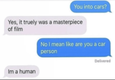You into cars? Yes, it truely was a masterpiece of film Im a human No I mean like are you a car person Delivered