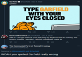 Garfield ✪ @Garfield - Dec 9, 2020 garfiled TYPE GARFIELD WITH YOUR EYES CLOSED 5.7K 17 3.8K 5.3K Karma Silverwind @Karmakat01 Dec 9, 2020 SINCE I can type without even watching my keyboard due to training, and being a novelist. I wouldn't call that a challenge...sorry. lol 153 27 69 209 The Communist Party of Animal Crossing @CommunistPrtyAC Replying to @Karmakat01 and @Garfield WOAH you spelled Garfield really wrong