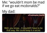 Me: "wouldn't mom be mad if we go eat mcdonalds?" My dad: u/Puzzleheaded_Step468 Well, you know... It wouldn't have to be that way. We could keep it a secret