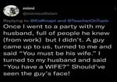 mimi @mimicollision Replying to @KidKnapt and @TeacherOnTopic Once I went to a party with my husband, full of people he knew (from work) but I didn't. A guy came up to us, turned to me and said "You must be his wife." I turned to my husband and said "You have a WIFE?" Should've seen the guy's face!