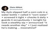 Claire Willett @clairedwillett My 4y/o slipped half a corn cob in a water bottle + called it "corn water" + screwed it tight + checks it daily + guards it scrupulously + tonight he took a stealthy sip + announced "it needs another day" + I just realized he's making ... moonshine?