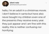 silent nate @MNateShyamalan hello, i'm an adult in a christmas movie. i don't believe in santa but have also never bought my children even one of the presents they receive every year. they just appear and i am fine with this reality. this is neither confusing nor horrifying