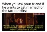 When you ask your friend if he wants to get married for the tax benefits: u/stevethecow We'd be living a lie, one we couldn't keep even if we wanted to. I couldn't do that. Could you, Anakin? Could you live like that?